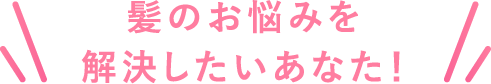 髪のお悩みを解決したいあなた！