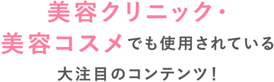 美容クリニック・美容コスメでも使用されている大注目のコンテンツ！